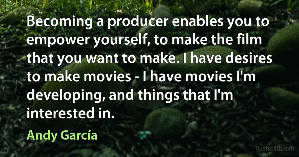 Becoming a producer enables you to empower yourself, to make the film that you want to make. I have desires to make movies - I have movies I'm developing, and things that I'm interested in. (Andy García)