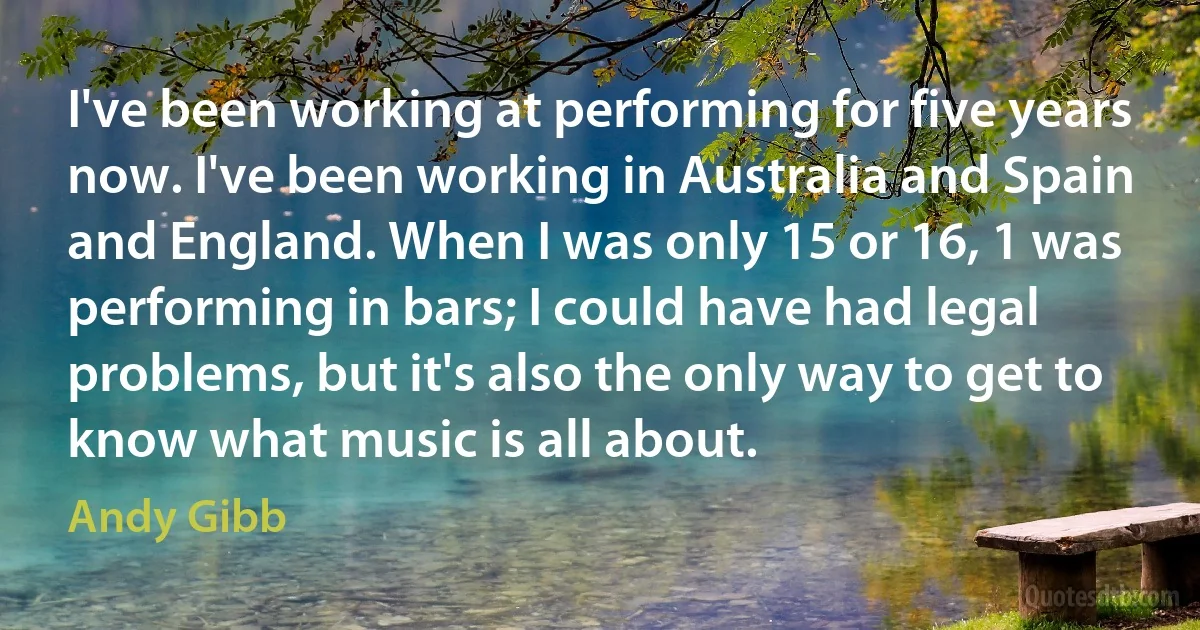 I've been working at performing for five years now. I've been working in Australia and Spain and England. When I was only 15 or 16, 1 was performing in bars; I could have had legal problems, but it's also the only way to get to know what music is all about. (Andy Gibb)