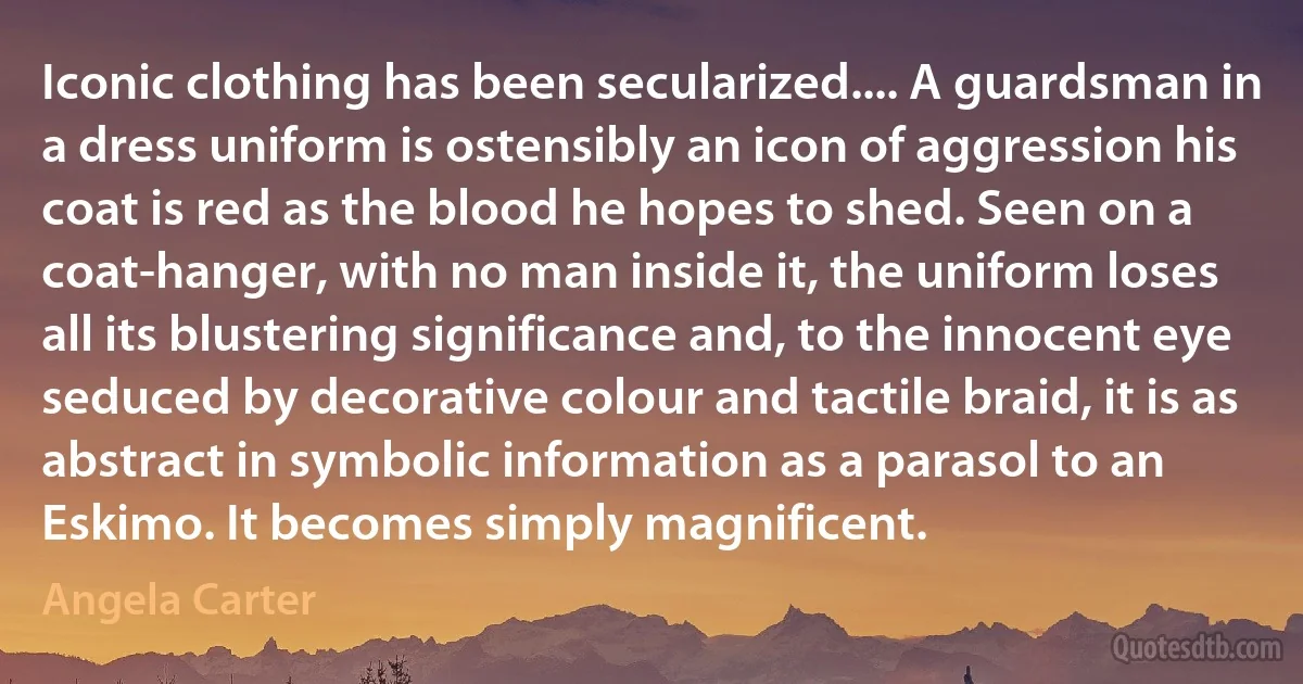 Iconic clothing has been secularized.... A guardsman in a dress uniform is ostensibly an icon of aggression his coat is red as the blood he hopes to shed. Seen on a coat-hanger, with no man inside it, the uniform loses all its blustering significance and, to the innocent eye seduced by decorative colour and tactile braid, it is as abstract in symbolic information as a parasol to an Eskimo. It becomes simply magnificent. (Angela Carter)