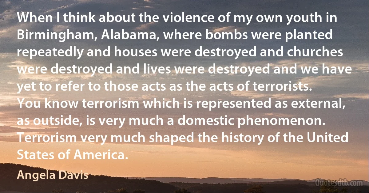 When I think about the violence of my own youth in Birmingham, Alabama, where bombs were planted repeatedly and houses were destroyed and churches were destroyed and lives were destroyed and we have yet to refer to those acts as the acts of terrorists. You know terrorism which is represented as external, as outside, is very much a domestic phenomenon. Terrorism very much shaped the history of the United States of America. (Angela Davis)