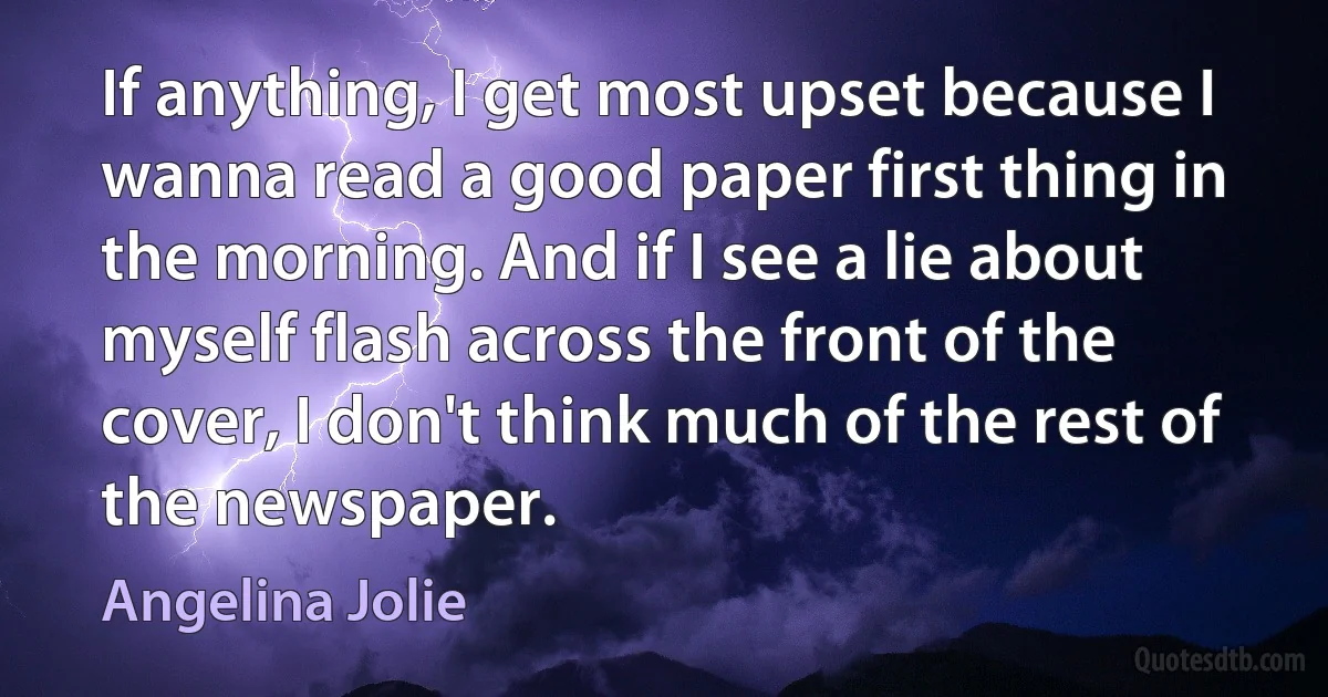 If anything, I get most upset because I wanna read a good paper first thing in the morning. And if I see a lie about myself flash across the front of the cover, I don't think much of the rest of the newspaper. (Angelina Jolie)