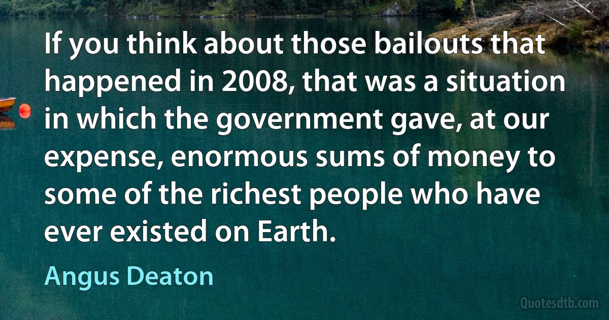 If you think about those bailouts that happened in 2008, that was a situation in which the government gave, at our expense, enormous sums of money to some of the richest people who have ever existed on Earth. (Angus Deaton)