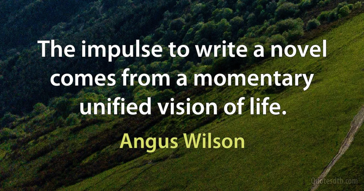 The impulse to write a novel comes from a momentary unified vision of life. (Angus Wilson)