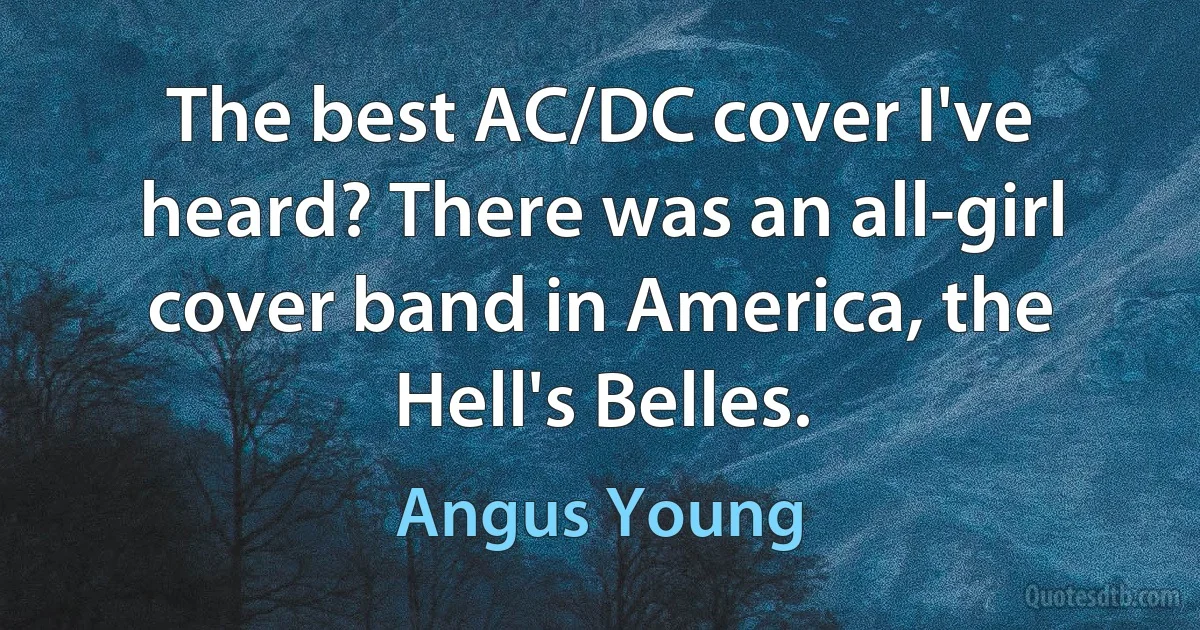 The best AC/DC cover I've heard? There was an all-girl cover band in America, the Hell's Belles. (Angus Young)