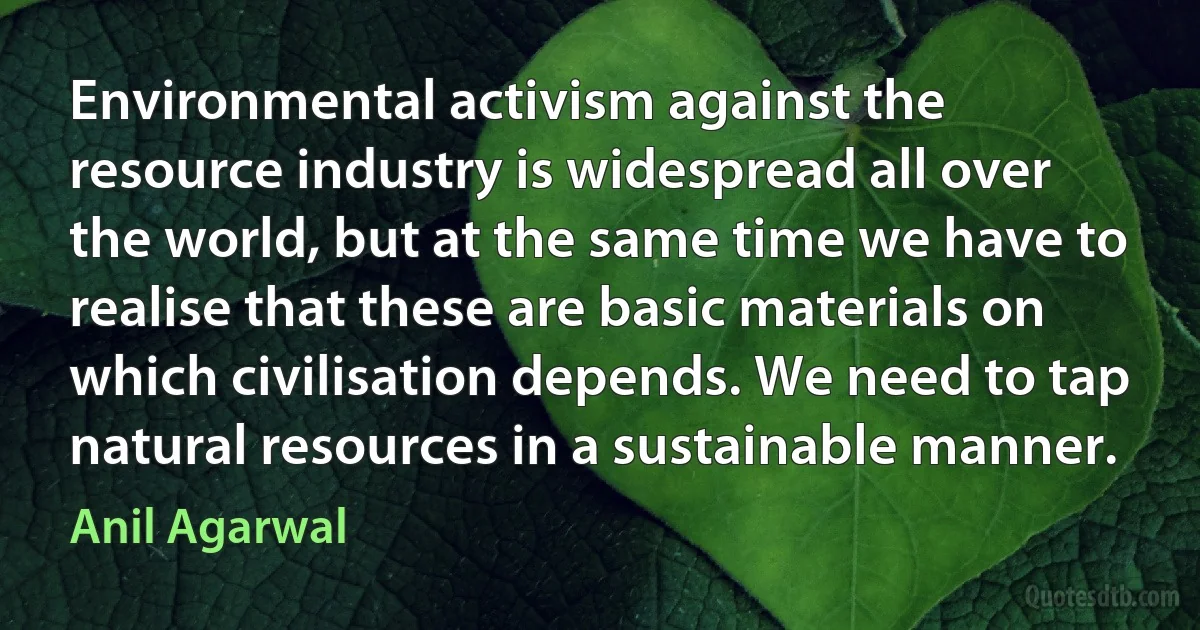 Environmental activism against the resource industry is widespread all over the world, but at the same time we have to realise that these are basic materials on which civilisation depends. We need to tap natural resources in a sustainable manner. (Anil Agarwal)