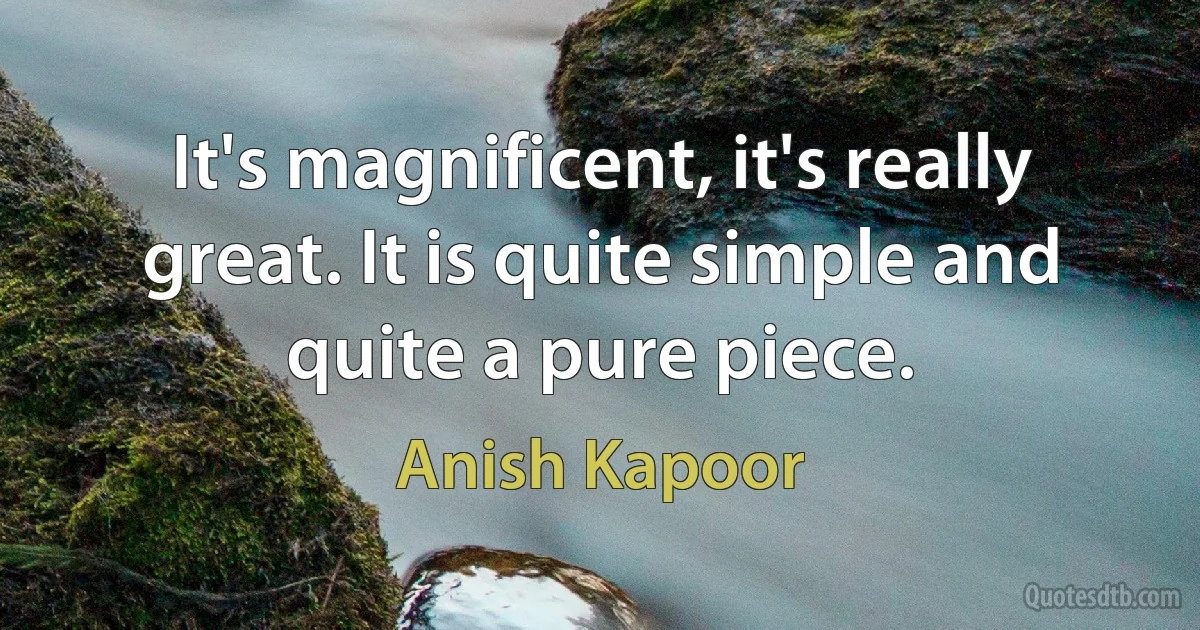 It's magnificent, it's really great. It is quite simple and quite a pure piece. (Anish Kapoor)