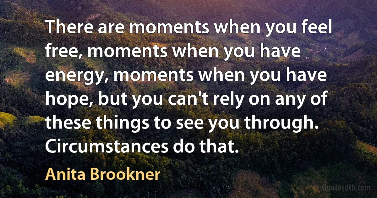 There are moments when you feel free, moments when you have energy, moments when you have hope, but you can't rely on any of these things to see you through. Circumstances do that. (Anita Brookner)