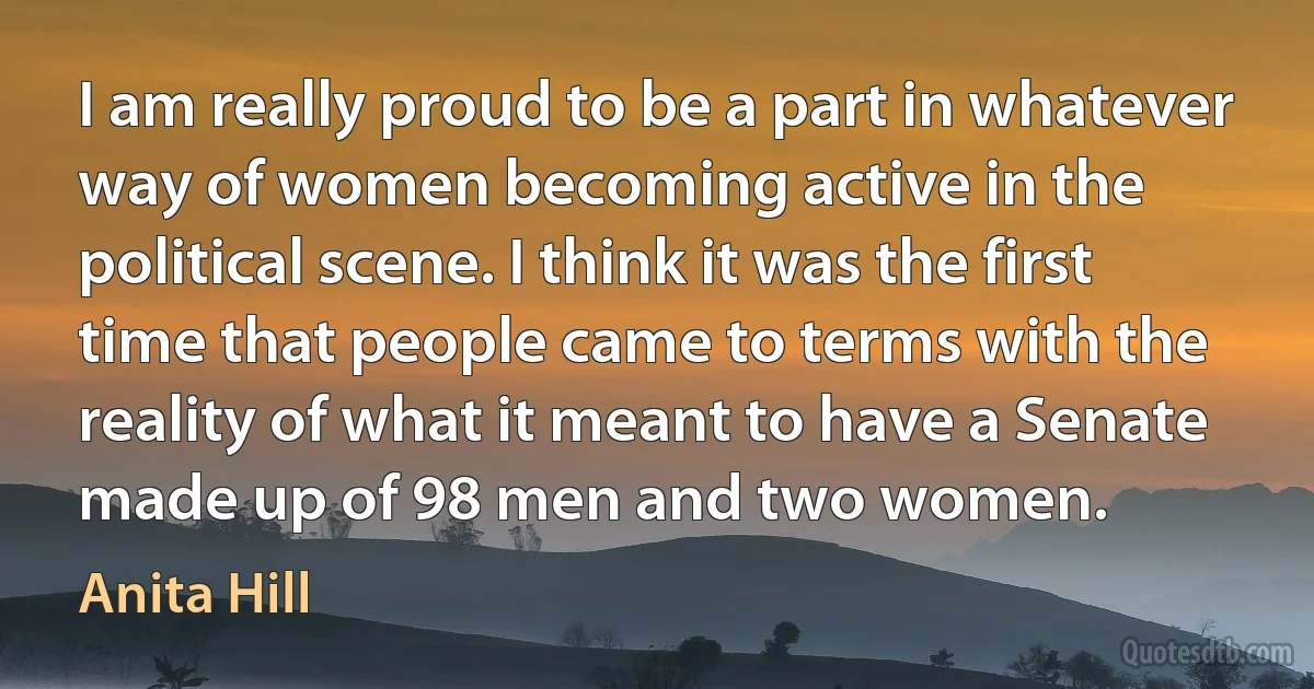 I am really proud to be a part in whatever way of women becoming active in the political scene. I think it was the first time that people came to terms with the reality of what it meant to have a Senate made up of 98 men and two women. (Anita Hill)