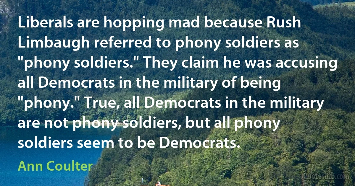 Liberals are hopping mad because Rush Limbaugh referred to phony soldiers as "phony soldiers." They claim he was accusing all Democrats in the military of being "phony." True, all Democrats in the military are not phony soldiers, but all phony soldiers seem to be Democrats. (Ann Coulter)