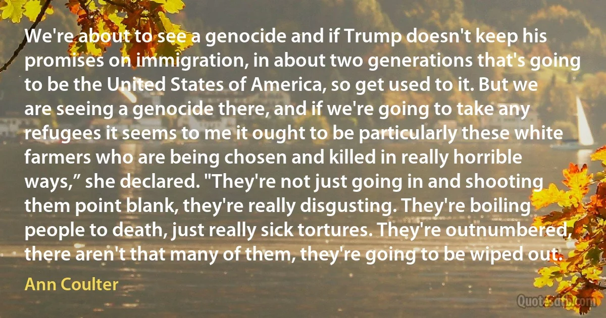 We're about to see a genocide and if Trump doesn't keep his promises on immigration, in about two generations that's going to be the United States of America, so get used to it. But we are seeing a genocide there, and if we're going to take any refugees it seems to me it ought to be particularly these white farmers who are being chosen and killed in really horrible ways,” she declared. "They're not just going in and shooting them point blank, they're really disgusting. They're boiling people to death, just really sick tortures. They're outnumbered, there aren't that many of them, they're going to be wiped out. (Ann Coulter)