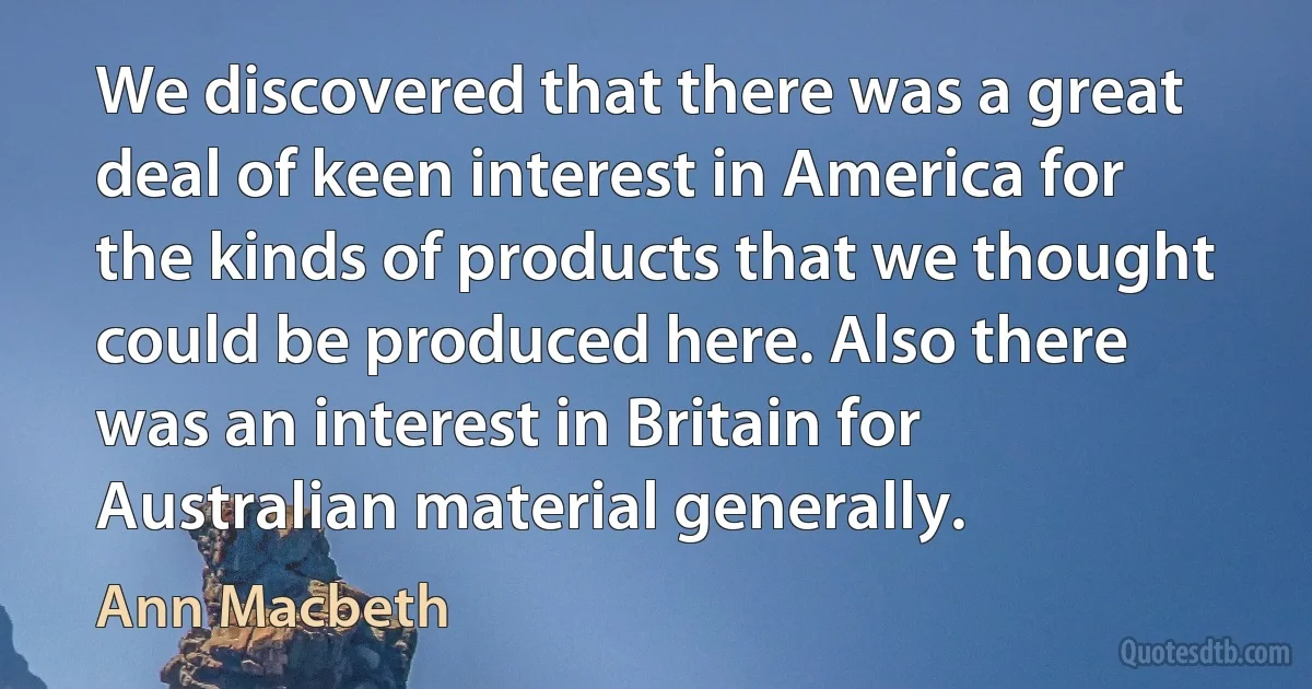 We discovered that there was a great deal of keen interest in America for the kinds of products that we thought could be produced here. Also there was an interest in Britain for Australian material generally. (Ann Macbeth)