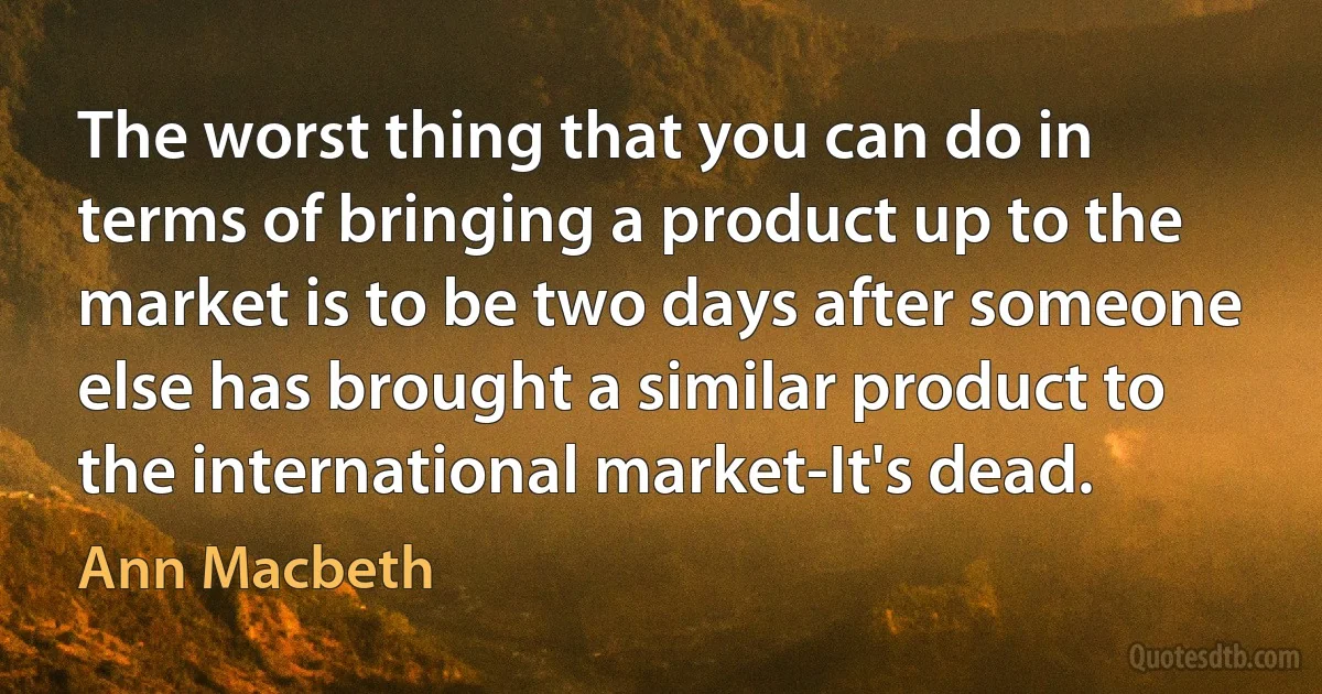 The worst thing that you can do in terms of bringing a product up to the market is to be two days after someone else has brought a similar product to the international market-It's dead. (Ann Macbeth)