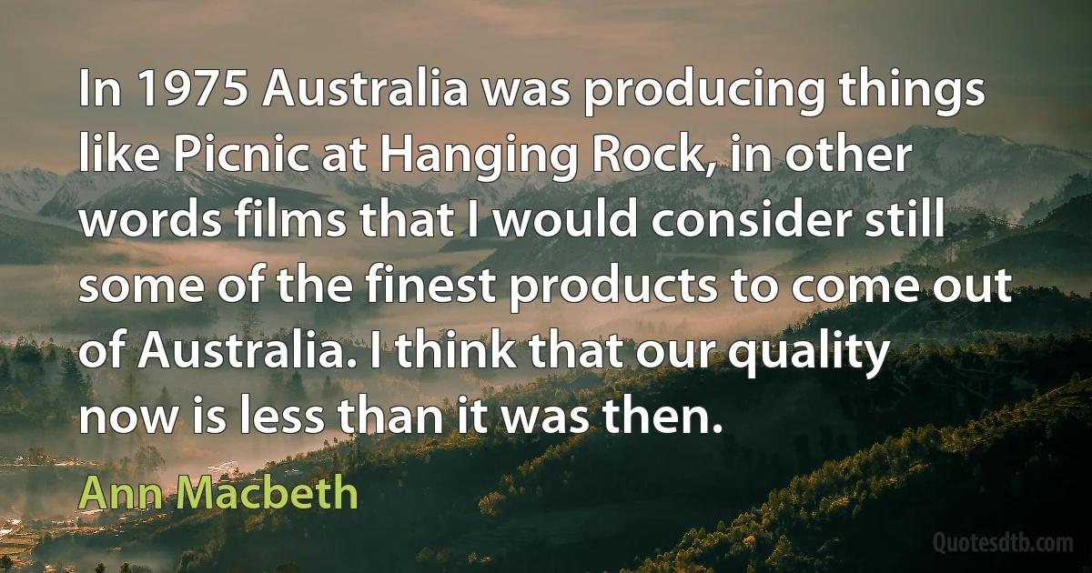 In 1975 Australia was producing things like Picnic at Hanging Rock, in other words films that I would consider still some of the finest products to come out of Australia. I think that our quality now is less than it was then. (Ann Macbeth)