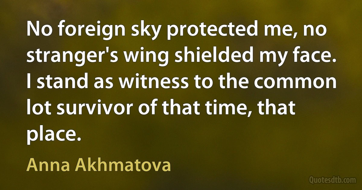 No foreign sky protected me, no stranger's wing shielded my face. I stand as witness to the common lot survivor of that time, that place. (Anna Akhmatova)