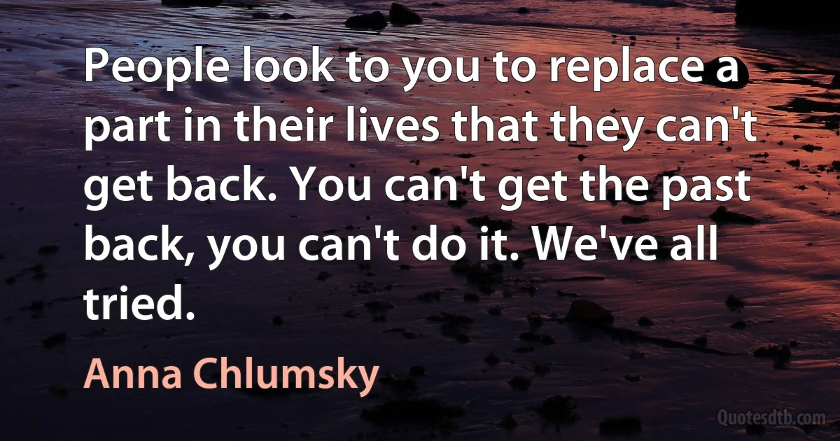 People look to you to replace a part in their lives that they can't get back. You can't get the past back, you can't do it. We've all tried. (Anna Chlumsky)