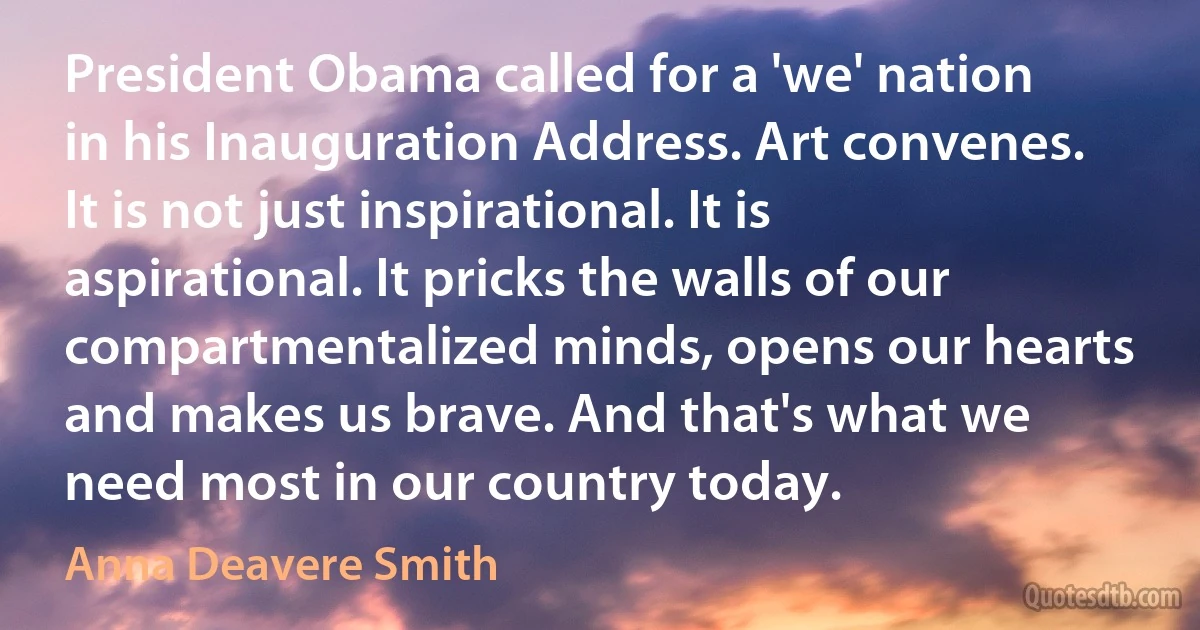 President Obama called for a 'we' nation in his Inauguration Address. Art convenes. It is not just inspirational. It is aspirational. It pricks the walls of our compartmentalized minds, opens our hearts and makes us brave. And that's what we need most in our country today. (Anna Deavere Smith)