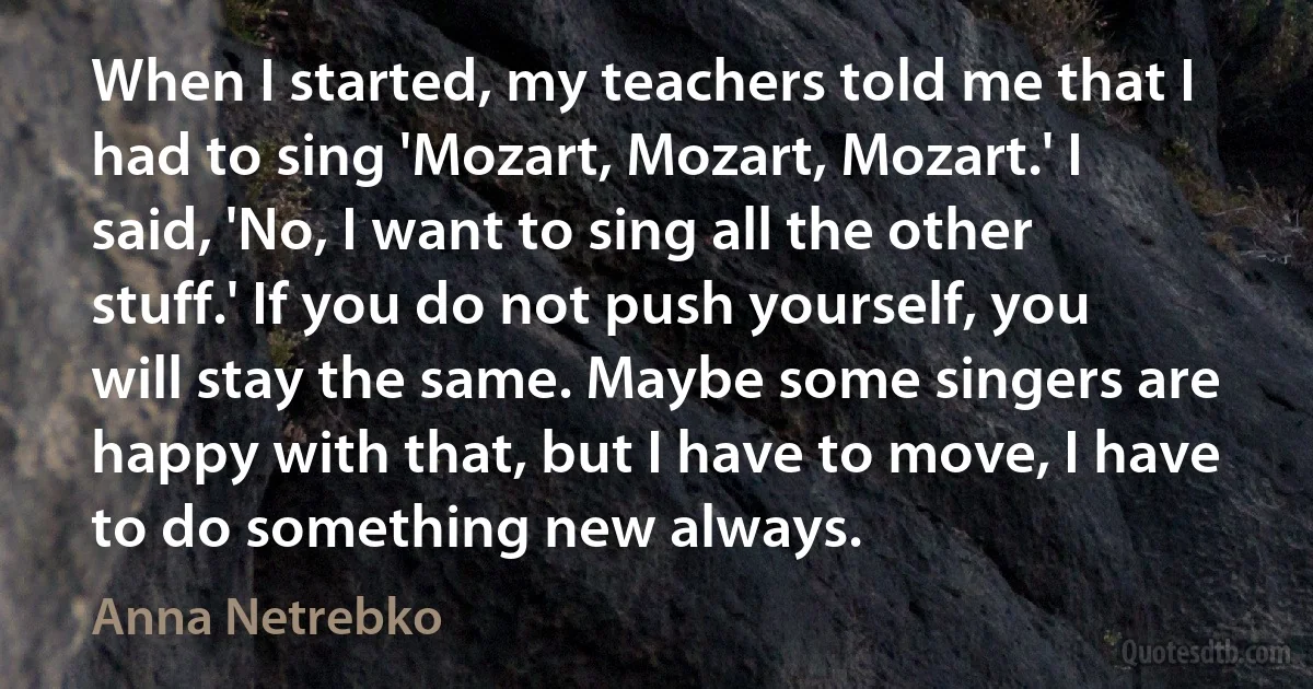 When I started, my teachers told me that I had to sing 'Mozart, Mozart, Mozart.' I said, 'No, I want to sing all the other stuff.' If you do not push yourself, you will stay the same. Maybe some singers are happy with that, but I have to move, I have to do something new always. (Anna Netrebko)