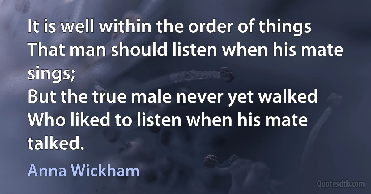 It is well within the order of things
That man should listen when his mate sings;
But the true male never yet walked
Who liked to listen when his mate talked. (Anna Wickham)