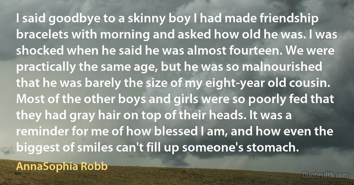 I said goodbye to a skinny boy I had made friendship bracelets with morning and asked how old he was. I was shocked when he said he was almost fourteen. We were practically the same age, but he was so malnourished that he was barely the size of my eight-year old cousin. Most of the other boys and girls were so poorly fed that they had gray hair on top of their heads. It was a reminder for me of how blessed I am, and how even the biggest of smiles can't fill up someone's stomach. (AnnaSophia Robb)