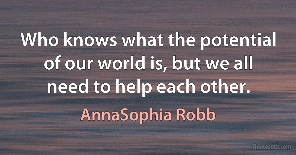 Who knows what the potential of our world is, but we all need to help each other. (AnnaSophia Robb)