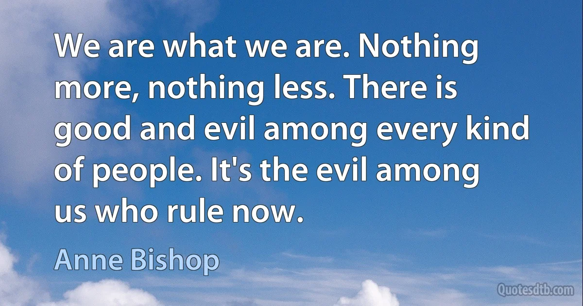 We are what we are. Nothing more, nothing less. There is good and evil among every kind of people. It's the evil among us who rule now. (Anne Bishop)