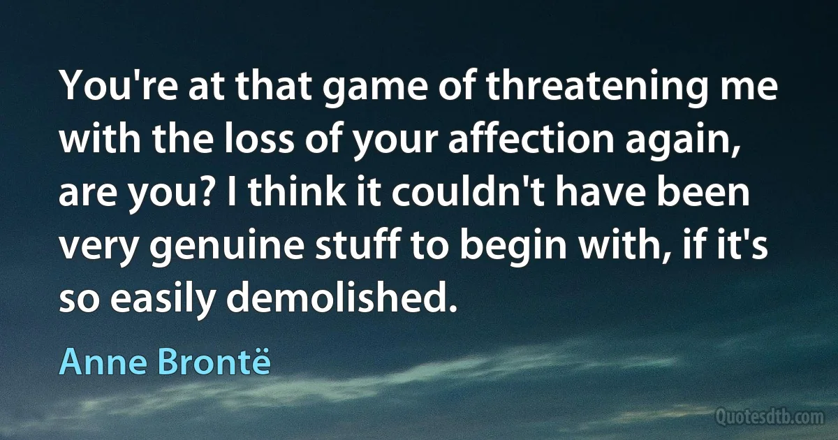 You're at that game of threatening me with the loss of your affection again, are you? I think it couldn't have been very genuine stuff to begin with, if it's so easily demolished. (Anne Brontë)