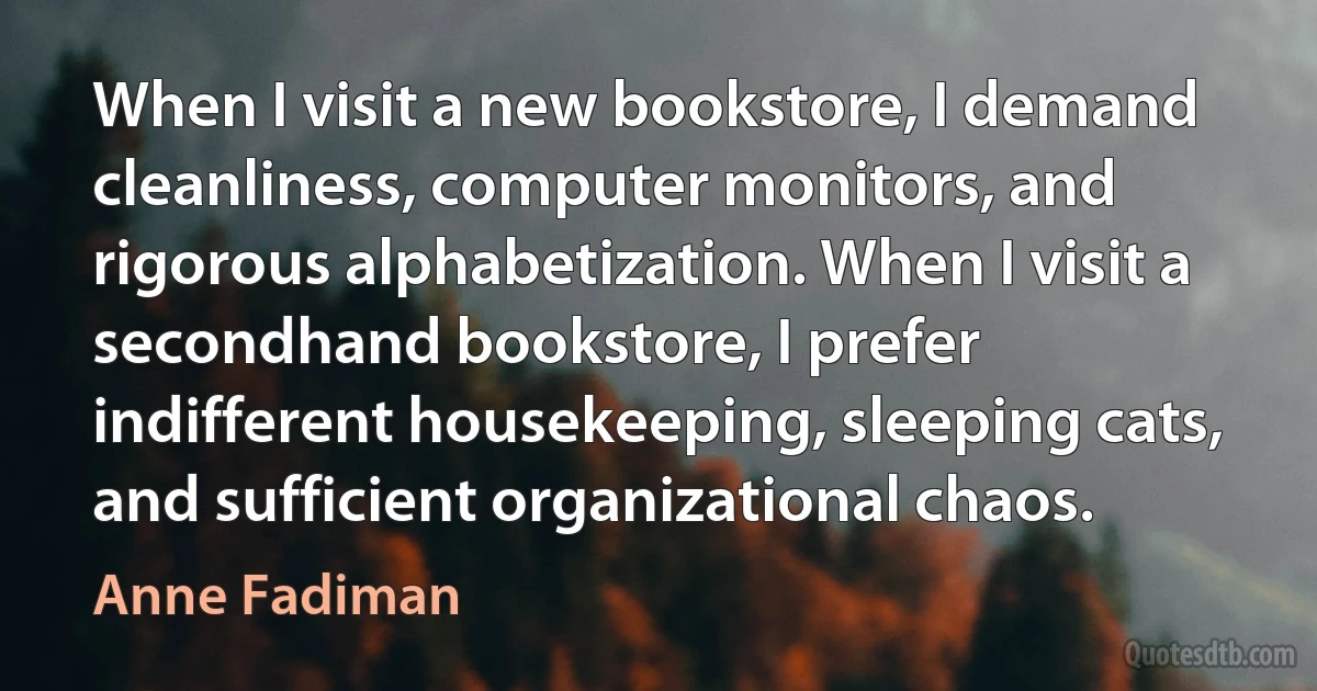 When I visit a new bookstore, I demand cleanliness, computer monitors, and rigorous alphabetization. When I visit a secondhand bookstore, I prefer indifferent housekeeping, sleeping cats, and sufficient organizational chaos. (Anne Fadiman)