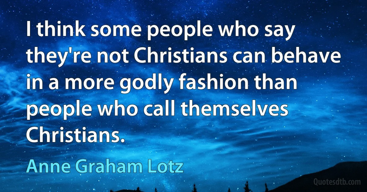 I think some people who say they're not Christians can behave in a more godly fashion than people who call themselves Christians. (Anne Graham Lotz)