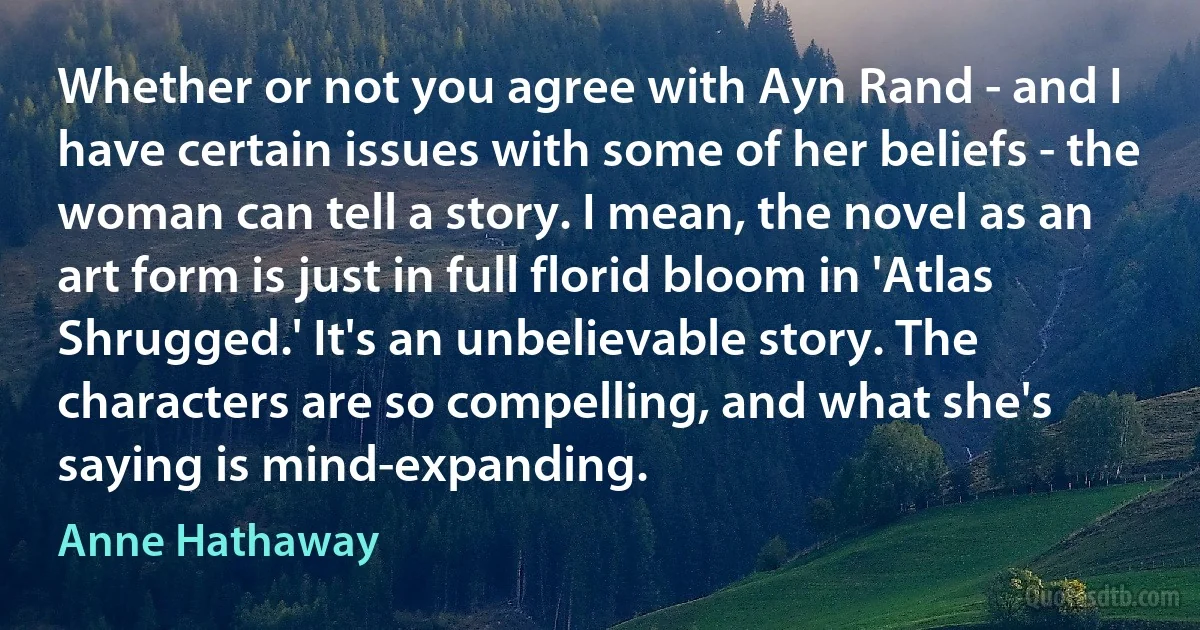 Whether or not you agree with Ayn Rand - and I have certain issues with some of her beliefs - the woman can tell a story. I mean, the novel as an art form is just in full florid bloom in 'Atlas Shrugged.' It's an unbelievable story. The characters are so compelling, and what she's saying is mind-expanding. (Anne Hathaway)