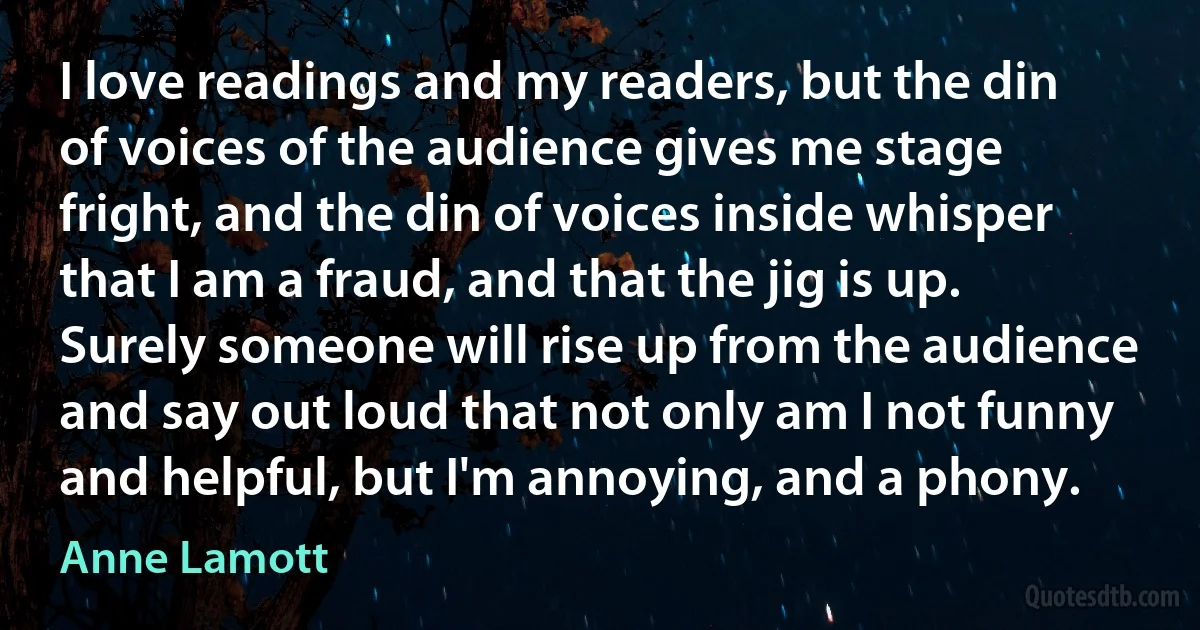 I love readings and my readers, but the din of voices of the audience gives me stage fright, and the din of voices inside whisper that I am a fraud, and that the jig is up. Surely someone will rise up from the audience and say out loud that not only am I not funny and helpful, but I'm annoying, and a phony. (Anne Lamott)