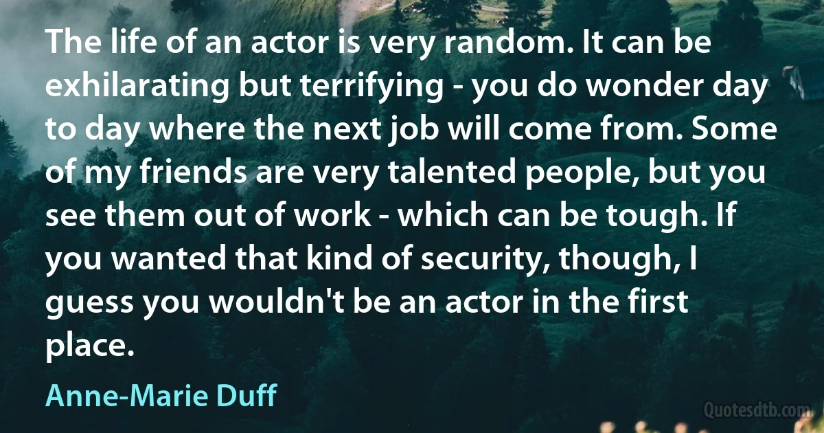 The life of an actor is very random. It can be exhilarating but terrifying - you do wonder day to day where the next job will come from. Some of my friends are very talented people, but you see them out of work - which can be tough. If you wanted that kind of security, though, I guess you wouldn't be an actor in the first place. (Anne-Marie Duff)