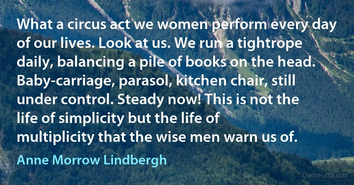 What a circus act we women perform every day of our lives. Look at us. We run a tightrope daily, balancing a pile of books on the head. Baby-carriage, parasol, kitchen chair, still under control. Steady now! This is not the life of simplicity but the life of multiplicity that the wise men warn us of. (Anne Morrow Lindbergh)