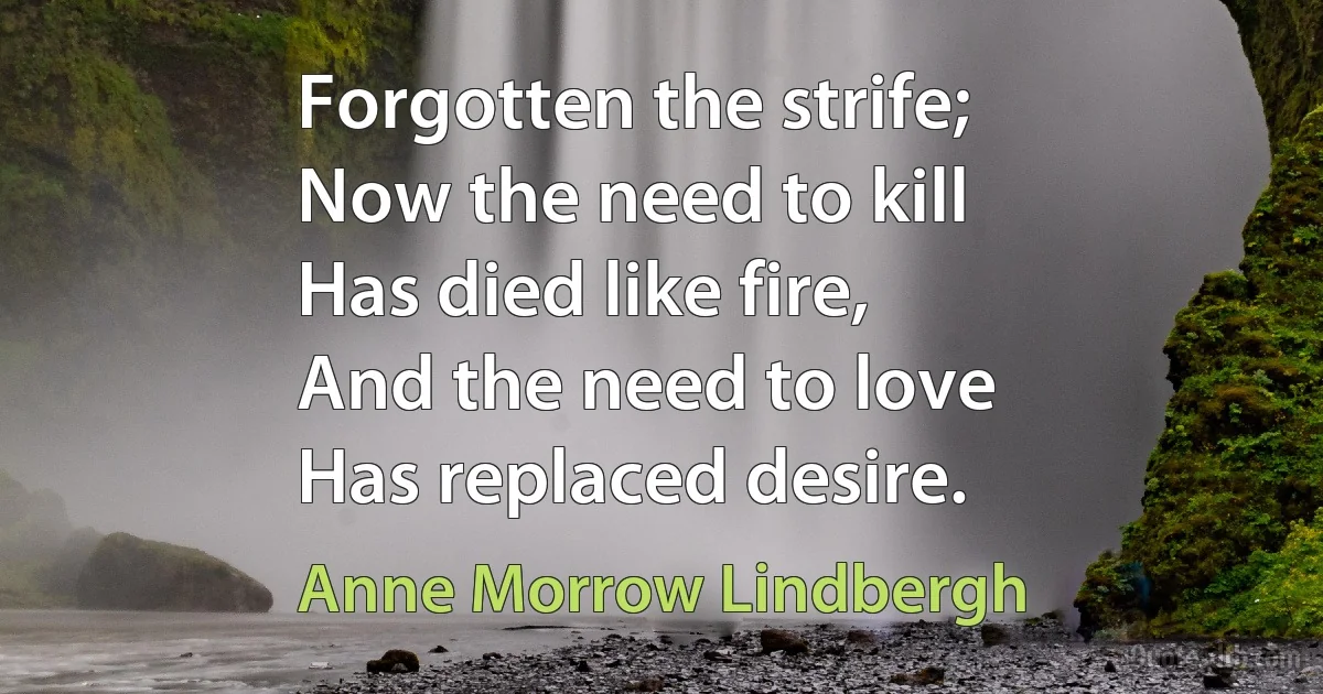 Forgotten the strife;
Now the need to kill
Has died like fire,
And the need to love
Has replaced desire. (Anne Morrow Lindbergh)