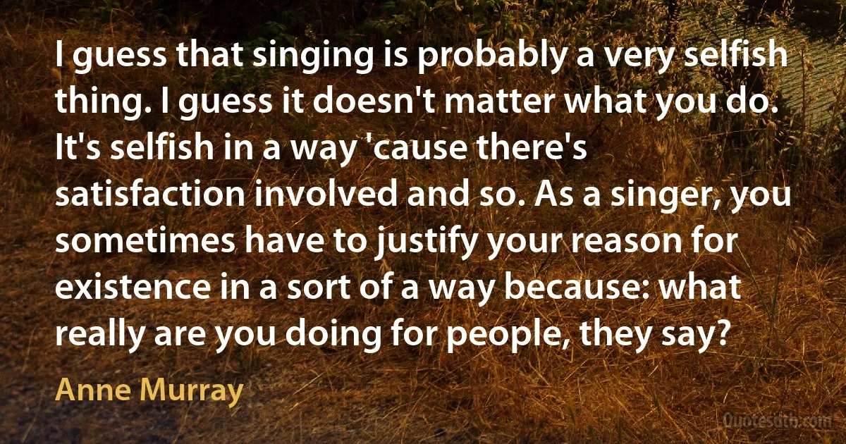 I guess that singing is probably a very selfish thing. I guess it doesn't matter what you do. It's selfish in a way 'cause there's satisfaction involved and so. As a singer, you sometimes have to justify your reason for existence in a sort of a way because: what really are you doing for people, they say? (Anne Murray)