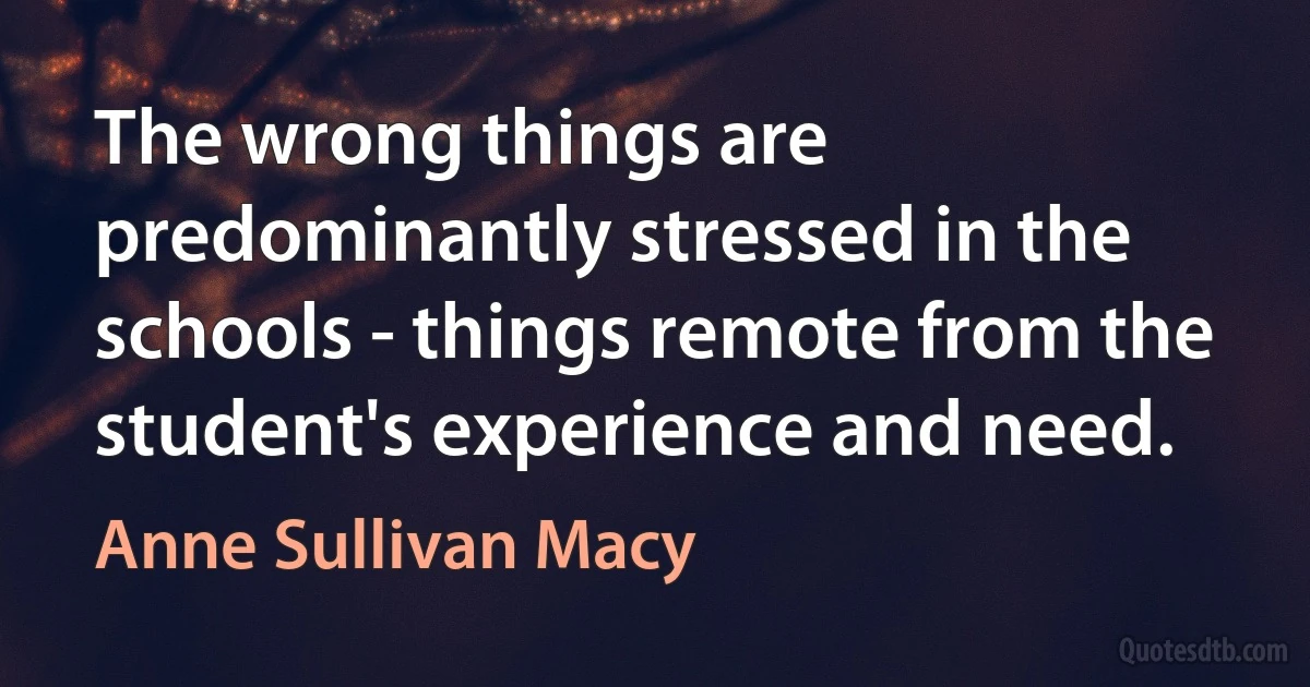 The wrong things are predominantly stressed in the schools - things remote from the student's experience and need. (Anne Sullivan Macy)