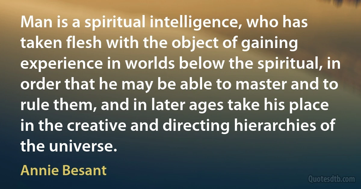 Man is a spiritual intelligence, who has taken flesh with the object of gaining experience in worlds below the spiritual, in order that he may be able to master and to rule them, and in later ages take his place in the creative and directing hierarchies of the universe. (Annie Besant)