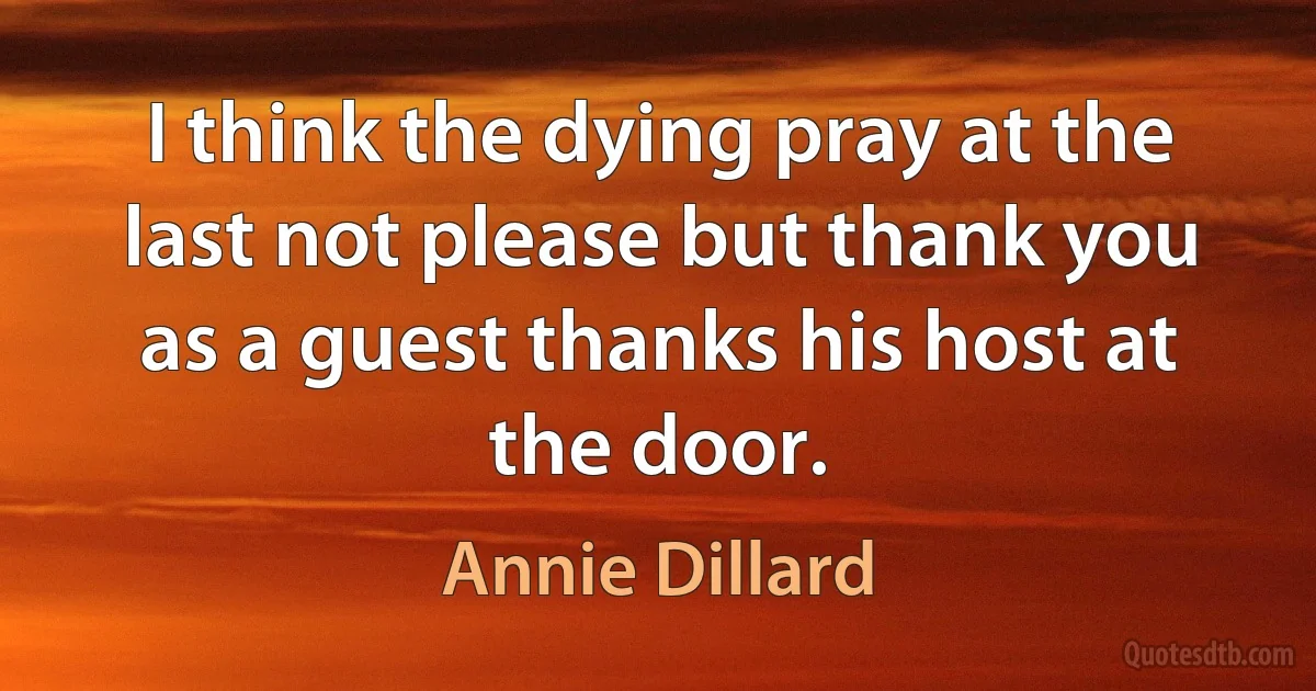 I think the dying pray at the last not please but thank you as a guest thanks his host at the door. (Annie Dillard)