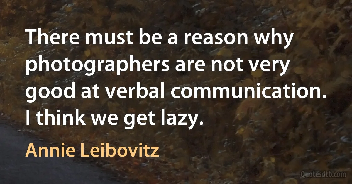 There must be a reason why photographers are not very good at verbal communication. I think we get lazy. (Annie Leibovitz)