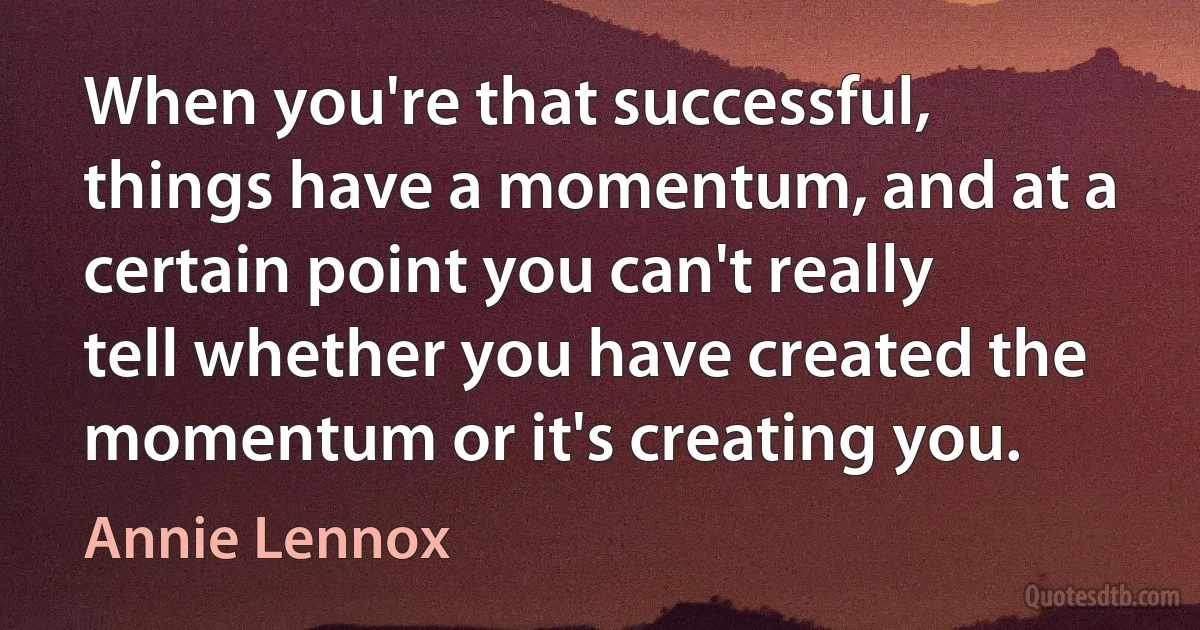 When you're that successful, things have a momentum, and at a certain point you can't really tell whether you have created the momentum or it's creating you. (Annie Lennox)