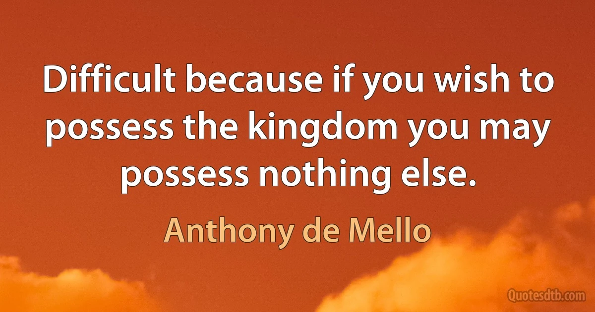 Difficult because if you wish to possess the kingdom you may possess nothing else. (Anthony de Mello)