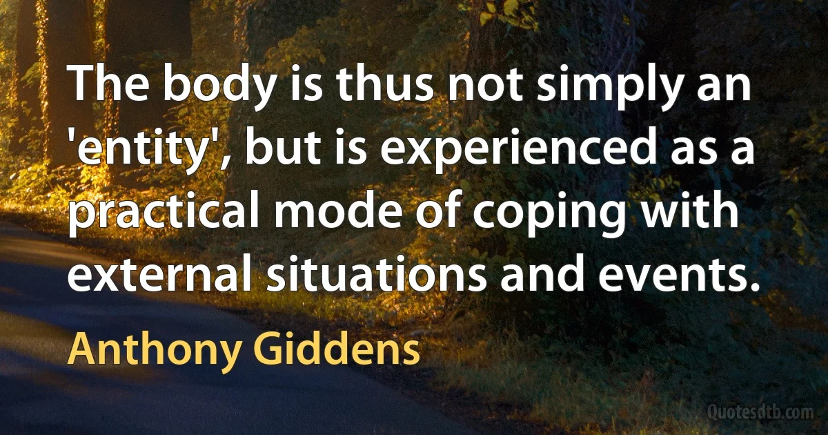 The body is thus not simply an 'entity', but is experienced as a practical mode of coping with external situations and events. (Anthony Giddens)