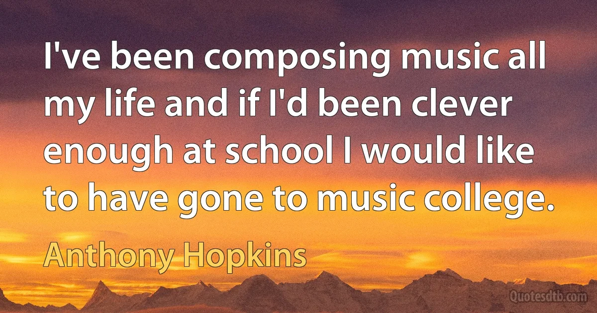 I've been composing music all my life and if I'd been clever enough at school I would like to have gone to music college. (Anthony Hopkins)