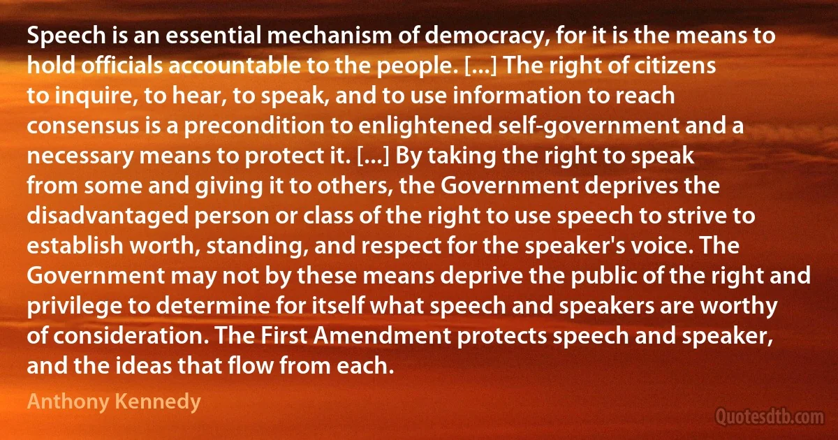 Speech is an essential mechanism of democracy, for it is the means to hold officials accountable to the people. [...] The right of citizens to inquire, to hear, to speak, and to use information to reach consensus is a precondition to enlightened self-government and a necessary means to protect it. [...] By taking the right to speak from some and giving it to others, the Government deprives the disadvantaged person or class of the right to use speech to strive to establish worth, standing, and respect for the speaker's voice. The Government may not by these means deprive the public of the right and privilege to determine for itself what speech and speakers are worthy of consideration. The First Amendment protects speech and speaker, and the ideas that flow from each. (Anthony Kennedy)