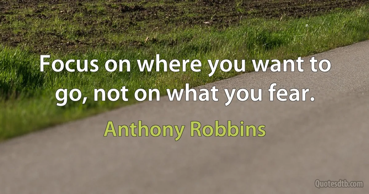 Focus on where you want to go, not on what you fear. (Anthony Robbins)