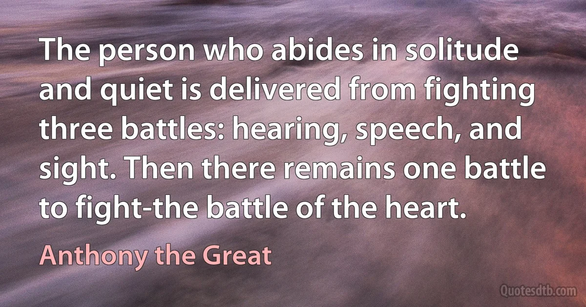 The person who abides in solitude and quiet is delivered from fighting three battles: hearing, speech, and sight. Then there remains one battle to fight-the battle of the heart. (Anthony the Great)