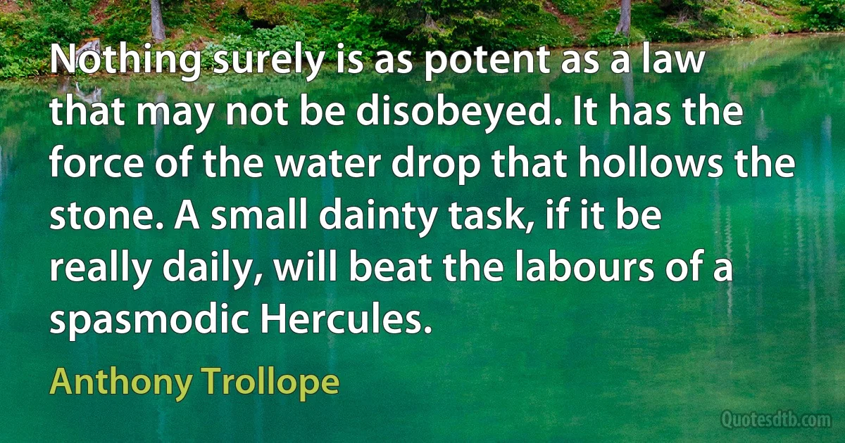 Nothing surely is as potent as a law that may not be disobeyed. It has the force of the water drop that hollows the stone. A small dainty task, if it be really daily, will beat the labours of a spasmodic Hercules. (Anthony Trollope)