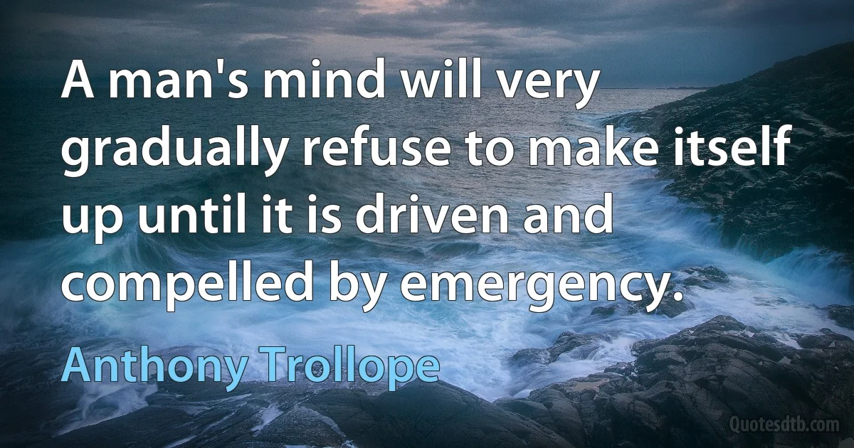 A man's mind will very gradually refuse to make itself up until it is driven and compelled by emergency. (Anthony Trollope)