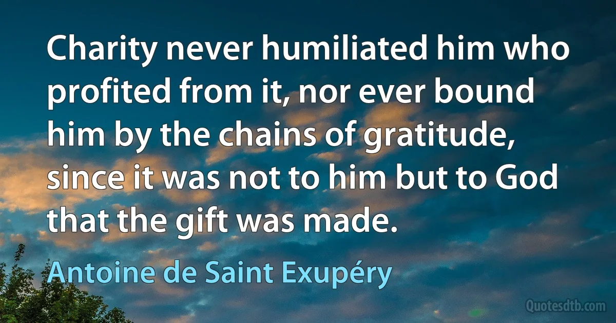 Charity never humiliated him who profited from it, nor ever bound him by the chains of gratitude, since it was not to him but to God that the gift was made. (Antoine de Saint Exupéry)