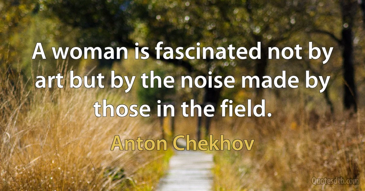 A woman is fascinated not by art but by the noise made by those in the field. (Anton Chekhov)