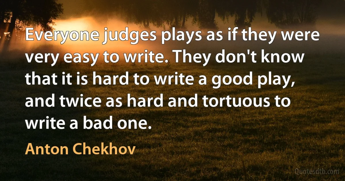 Everyone judges plays as if they were very easy to write. They don't know that it is hard to write a good play, and twice as hard and tortuous to write a bad one. (Anton Chekhov)